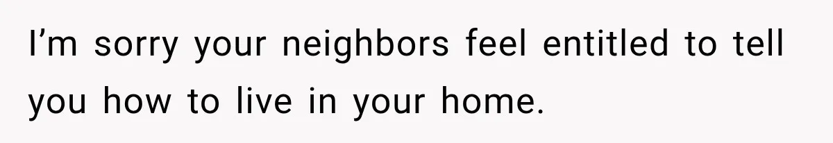 I’m sorry your neighbors feel entitled to tell you how to live in your home.