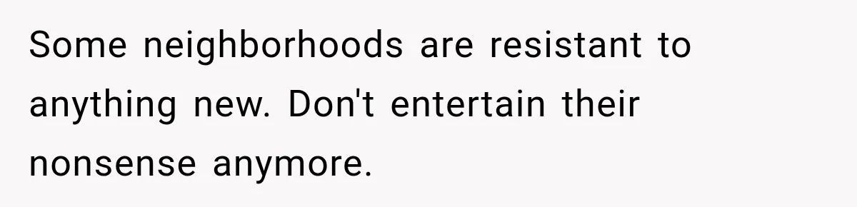 Some neighborhoods are resistant to anything new. Don't entertain their nonsense anymore.