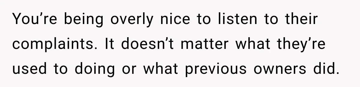 You’re being overly nice to listen to their complaints. It doesn’t matter what they’re used to doing or what previous owners did.