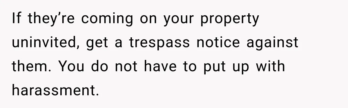 If they’re coming on your property uninvited, get a trespass notice against them. You do not have to put up with harassment.