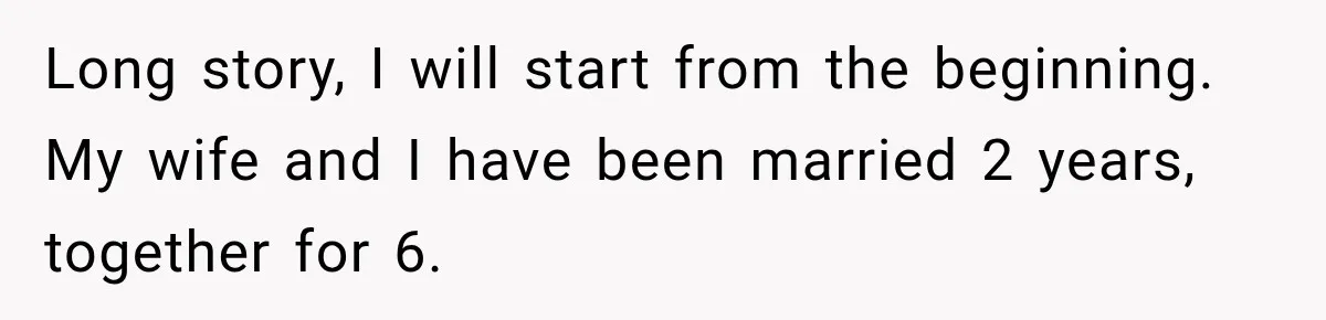 Long story, I will start from the beginning. My wife and I have been married 2 years, together for 6.