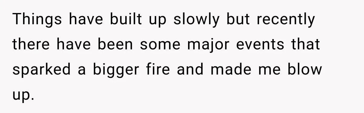 Things have built up slowly but recently there have been some major events that sparked a bigger fire and made me blow up.