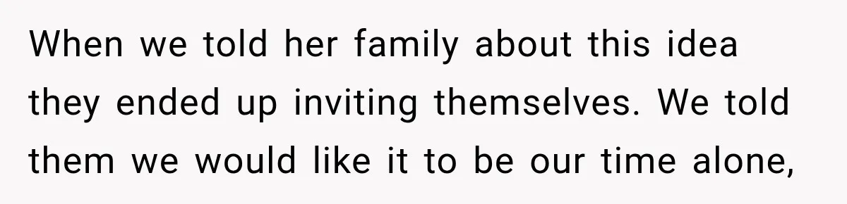 When we told her family about this idea they ended up inviting themselves. We told them we would like it to be our time alone,