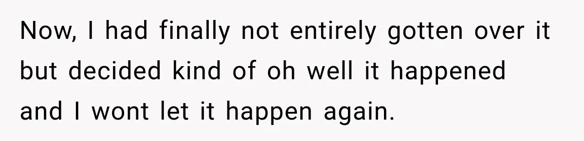 Now, I had finally not entirely gotten over it but decided kind of oh well it happened and I wont let it happen again.
