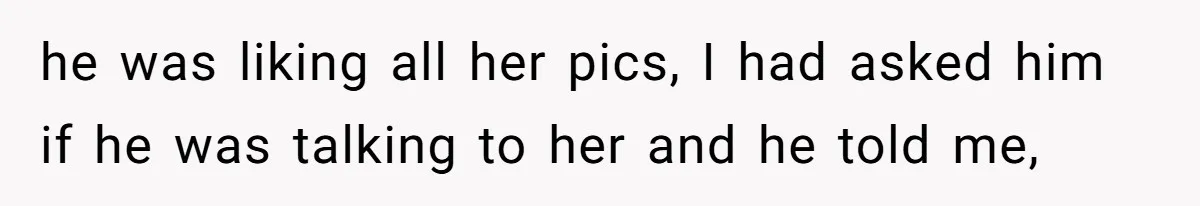 he was liking all her pics, I had asked him if he was talking to her and he told me,