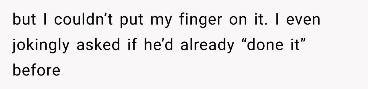 but I couldn’t put my finger on it. I even jokingly asked if he’d already “done it” before
