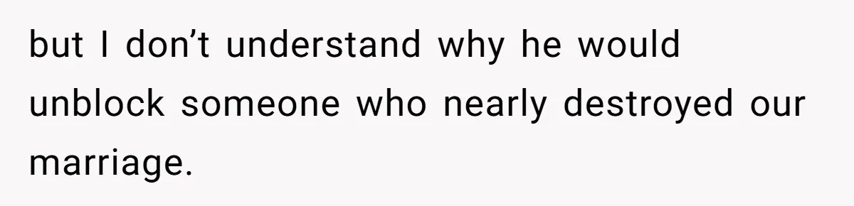 but I don’t understand why he would unblock someone who nearly destroyed our marriage.