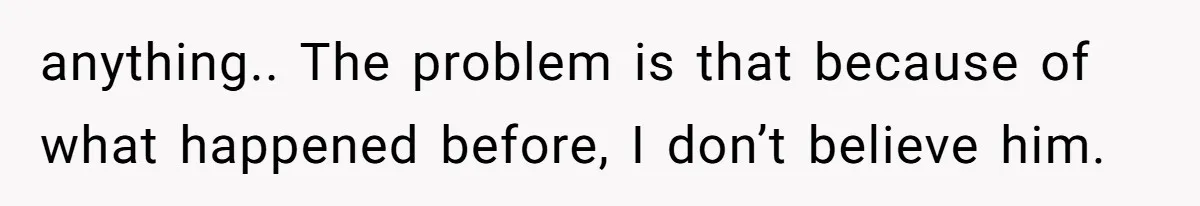 anything.. The problem is that because of what happened before, I don’t believe him.