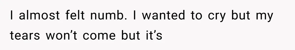 I almost felt numb. I wanted to cry but my tears won’t come but it’s
