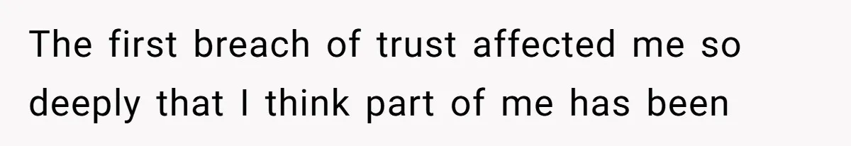 The first breach of trust affected me so deeply that I think part of me has been