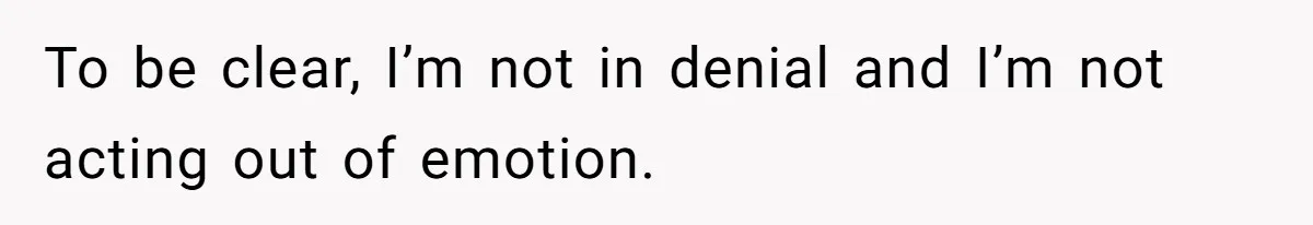 To be clear, I’m not in denial and I’m not acting out of emotion.