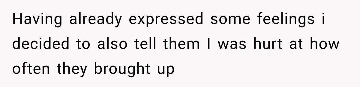 Having already expressed some feelings i decided to also tell them I was hurt at how often they brought up