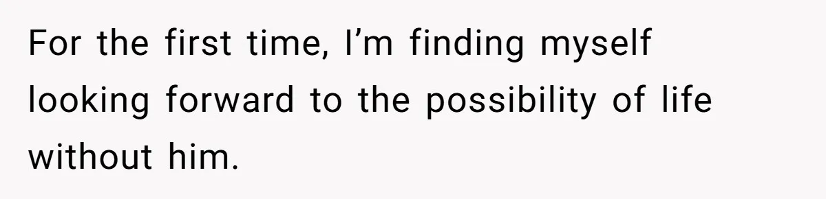 For the first time, I’m finding myself looking forward to the possibility of life without him.