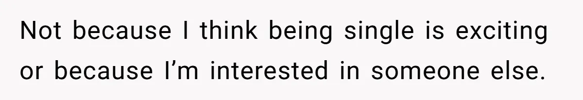 Not because I think being single is exciting or because I’m interested in someone else.