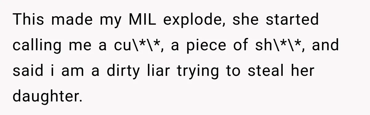 This made my MIL explode, she started calling me a cu\*\*, a piece of sh\*\*, and said i am a dirty liar trying to steal her daughter.