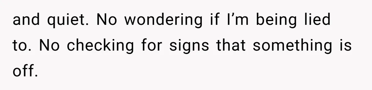 and quiet. No wondering if I’m being lied to. No checking for signs that something is off.