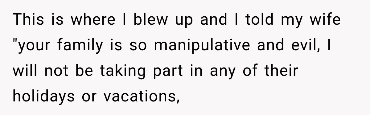 This is where I blew up and I told my wife "your family is so manipulative and evil, I will not be taking part in any of their holidays or...