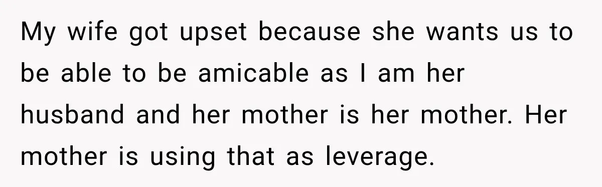 My wife got upset because she wants us to be able to be amicable as I am her husband and her mother is her mother. Her mother is using that...
