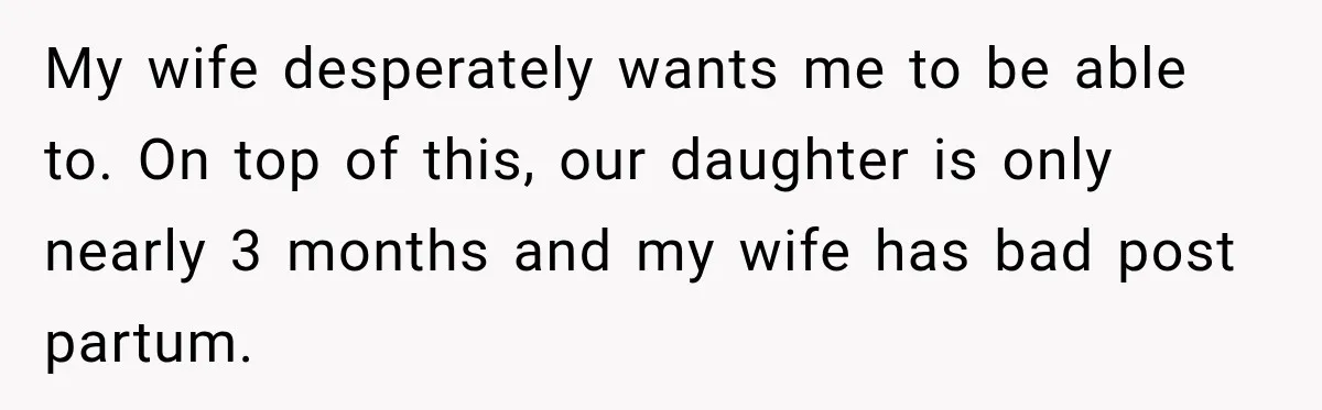 My wife desperately wants me to be able to. On top of this, our daughter is only nearly 3 months and my wife has bad post partum.