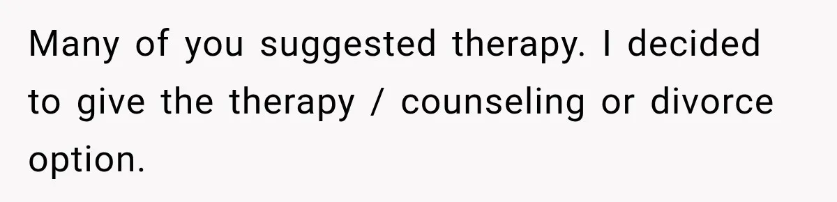 Many of you suggested therapy. I decided to give the therapy / counseling or divorce option.