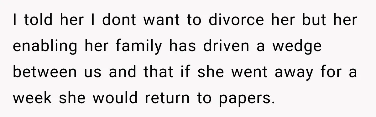 I told her I dont want to divorce her but her enabling her family has driven a wedge between us and that if she went away for a week she...