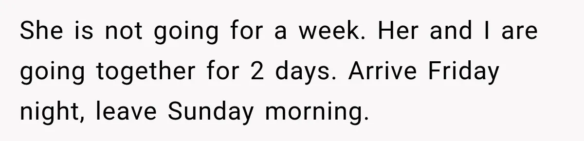 She is not going for a week. Her and I are going together for 2 days. Arrive Friday night, leave Sunday morning.