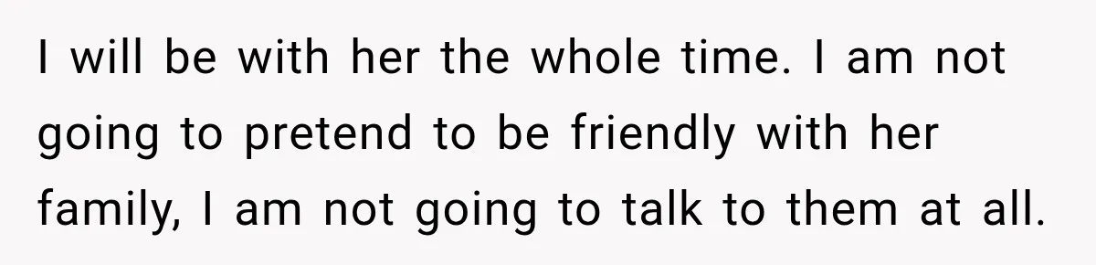 I will be with her the whole time. I am not going to pretend to be friendly with her family, I am not going to talk to them at all.