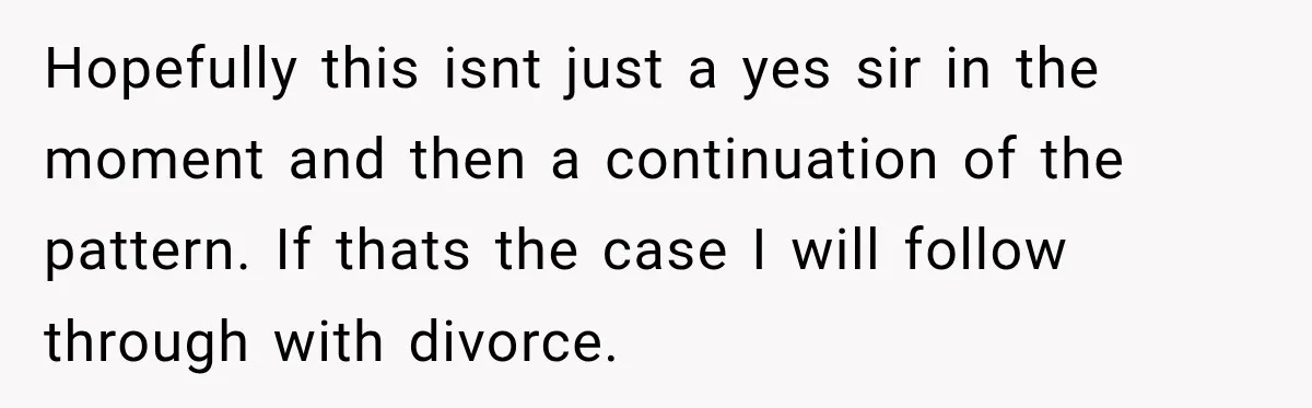 Hopefully this isnt just a yes sir in the moment and then a continuation of the pattern. If thats the case I will follow through with divorce.