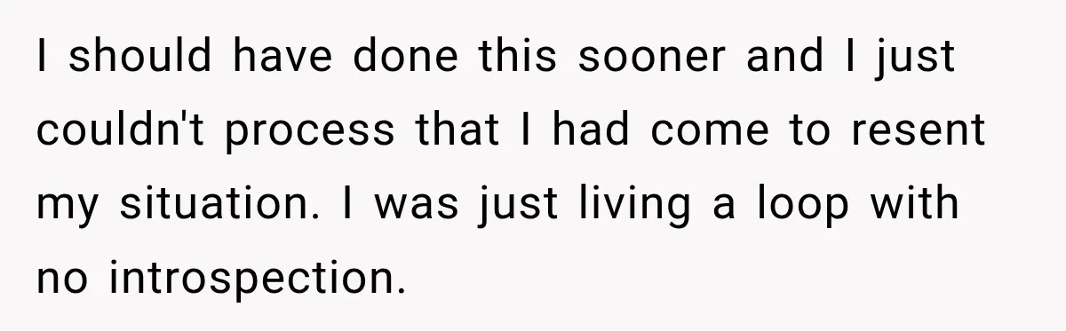 I should have done this sooner and I just couldn't process that I had come to resent my situation. I was just living a loop with no introspection.