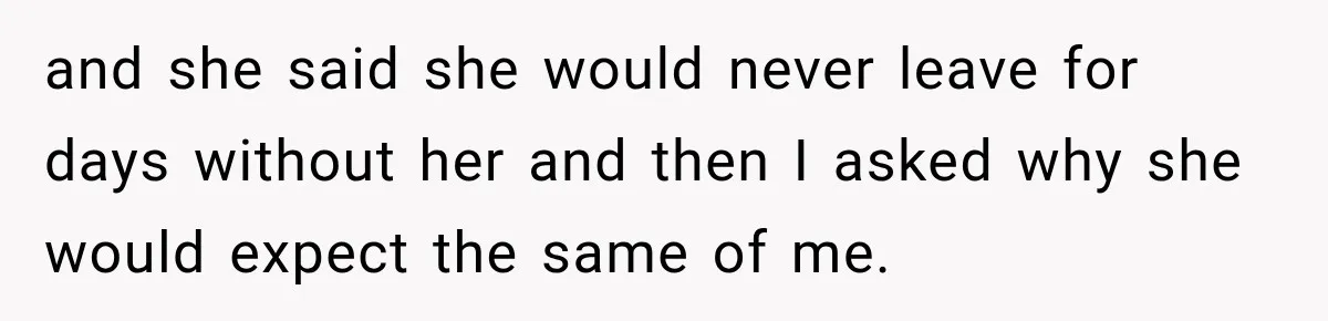 and she said she would never leave for days without her and then I asked why she would expect the same of me.
