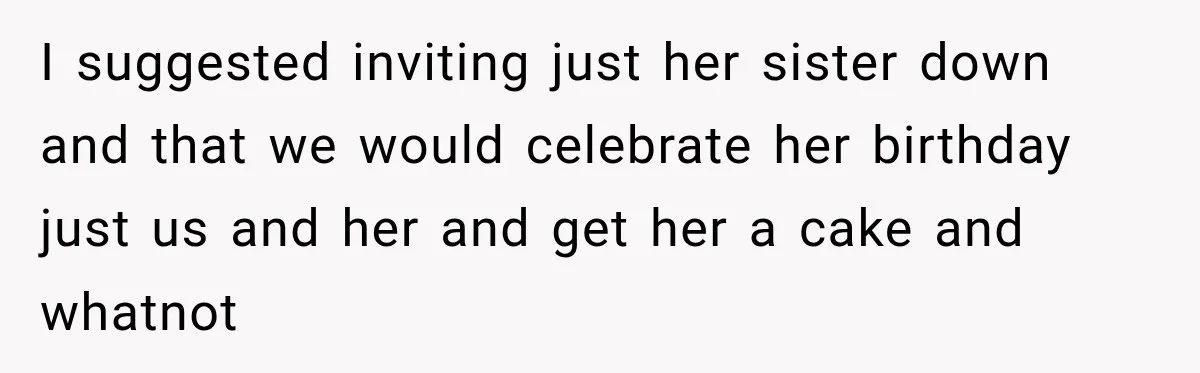 I suggested inviting just her sister down and that we would celebrate her birthday just us and her and get her a cake and whatnot
