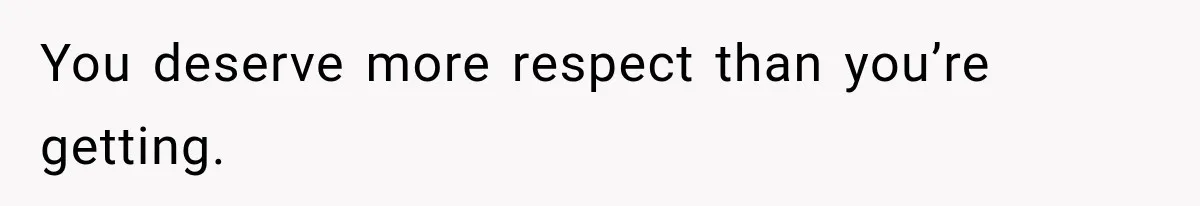 You deserve more respect than you’re getting.