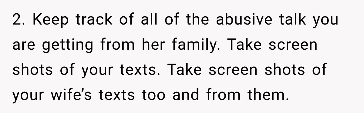 2. Keep track of all of the abusive talk you are getting from her family. Take screen shots of your texts. Take screen shots of your wife’s texts too and...