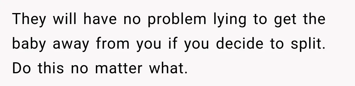 They will have no problem lying to get the baby away from you if you decide to split. Do this no matter what.