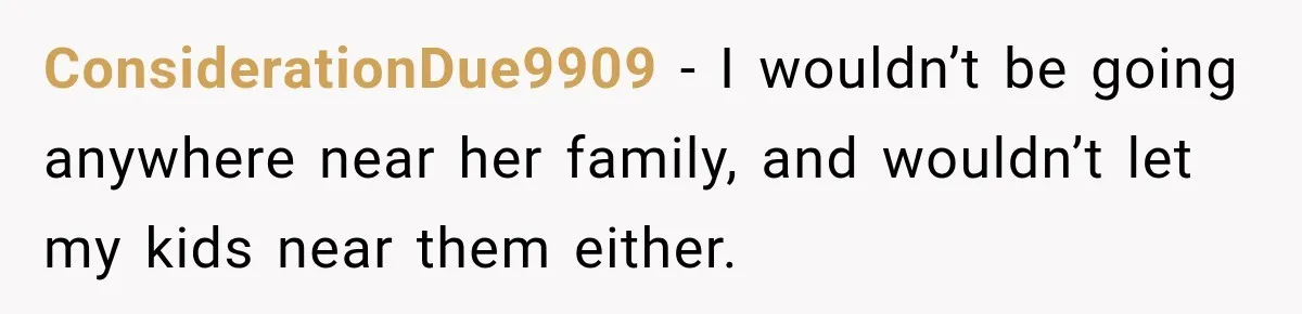 ConsiderationDue9909 − I wouldn’t be going anywhere near her family, and wouldn’t let my kids near them either.