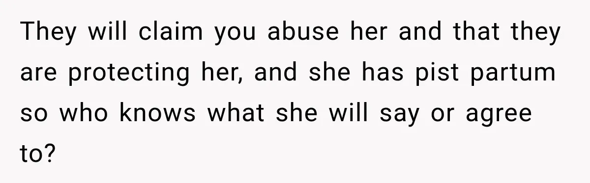 They will claim you abuse her and that they are protecting her, and she has pist partum so who knows what she will say or agree to?