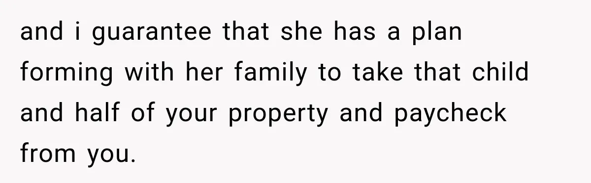 and i guarantee that she has a plan forming with her family to take that child and half of your property and paycheck from you.