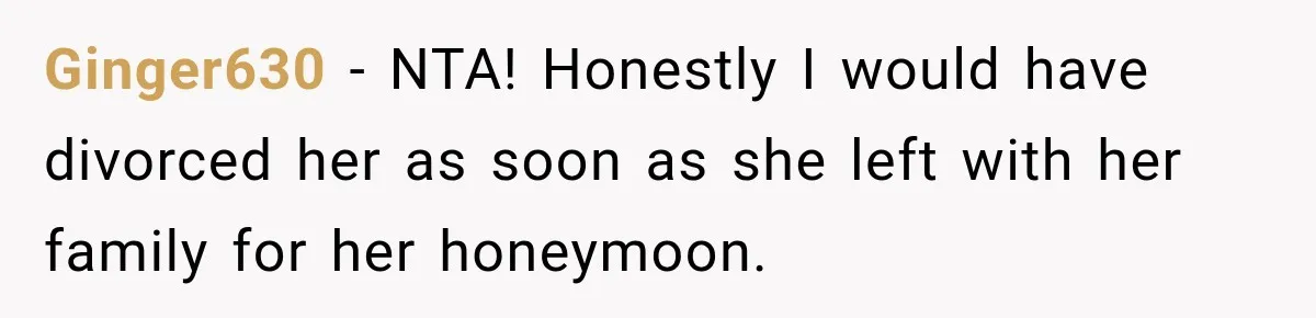 Ginger630 − NTA! Honestly I would have divorced her as soon as she left with her family for her honeymoon.