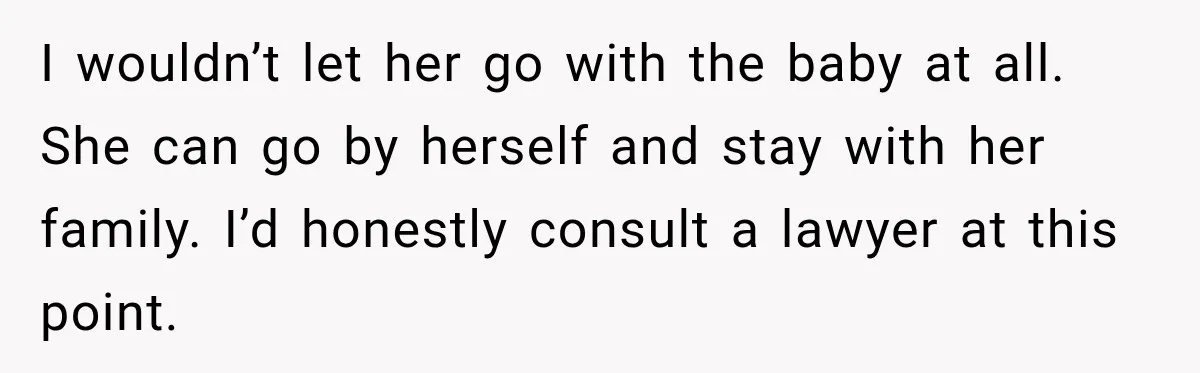 I wouldn’t let her go with the baby at all. She can go by herself and stay with her family. I’d honestly consult a lawyer at this point.