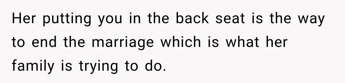 Her putting you in the back seat is the way to end the marriage which is what her family is trying to do.