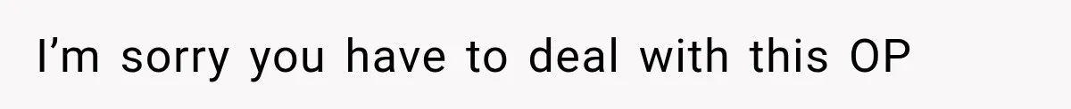 I’m sorry you have to deal with this OP
