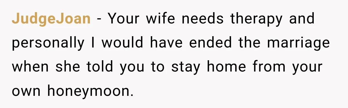 JudgeJoan − Your wife needs therapy and personally I would have ended the marriage when she told you to stay home from your own honeymoon.