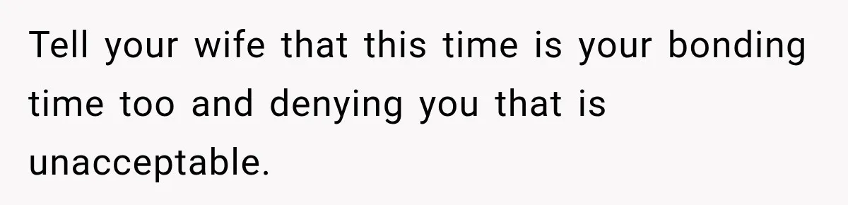 Tell your wife that this time is your bonding time too and denying you that is unacceptable.