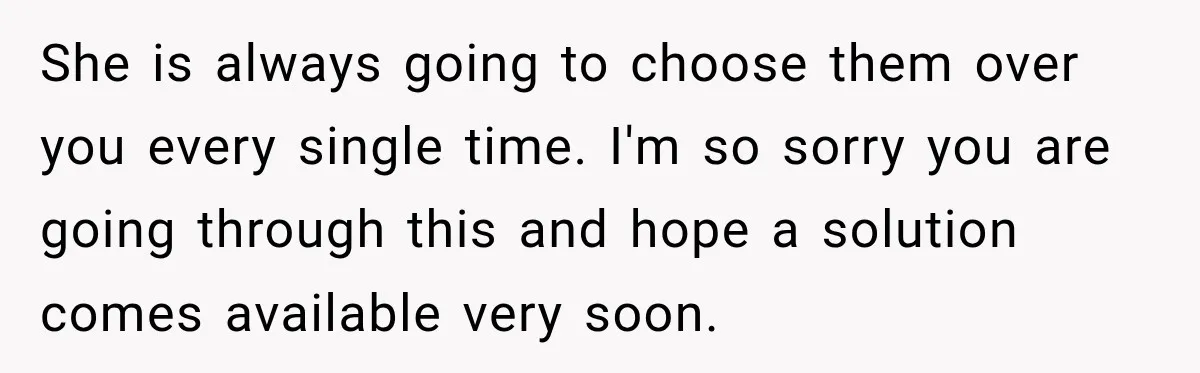 She is always going to choose them over you every single time. I'm so sorry you are going through this and hope a solution comes available very soon.