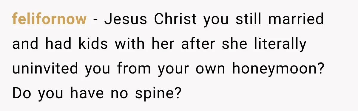 felifornow − Jesus Christ you still married and had kids with her after she literally uninvited you from your own honeymoon? Do you have no spine?