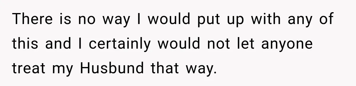 There is no way I would put up with any of this and I certainly would not let anyone treat my Husbund that way.