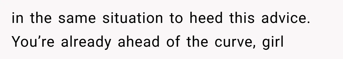 in the same situation to heed this advice. You’re already ahead of the curve, girl