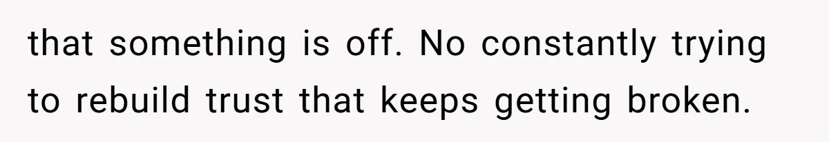 that something is off. No constantly trying to rebuild trust that keeps getting broken.