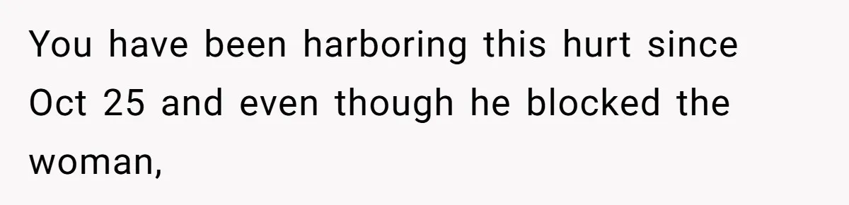You have been harboring this hurt since Oct 25 and even though he blocked the woman,