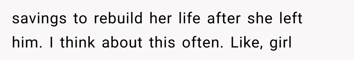 savings to rebuild her life after she left him. I think about this often. Like, girl